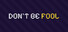 DONT BE FOOL