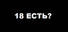 18 ЕСТЬ?